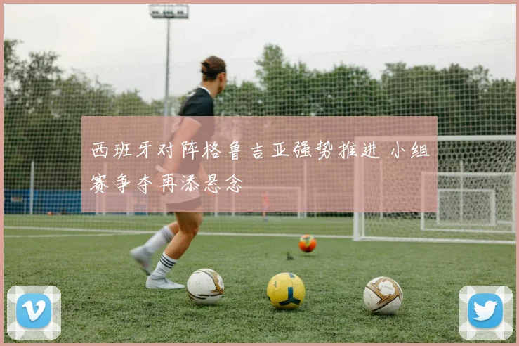 西班牙对阵格鲁吉亚强势推进 小组赛争夺再添悬念