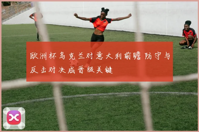 欧洲杯乌克兰对意大利前瞻 防守与反击对决成晋级关键