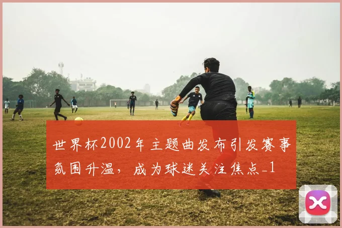 世界杯2002年主题曲发布引发赛事氛围升温，成为球迷关注焦点_1